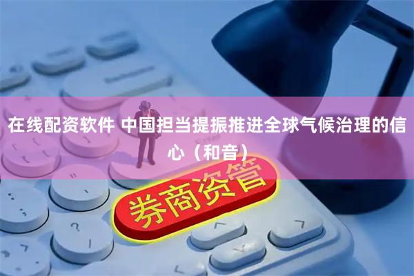 在线配资软件 中国担当提振推进全球气候治理的信心（和音）