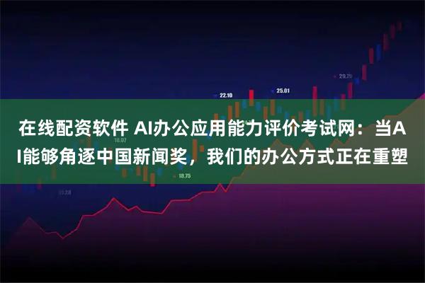 在线配资软件 AI办公应用能力评价考试网：当AI能够角逐中国新闻奖，我们的办公方式正在重塑