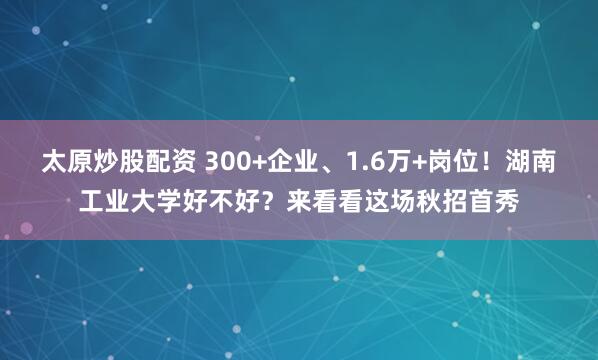 太原炒股配资 300+企业、1.6万+岗位！湖南工业大学好不好？来看看这场秋招首秀