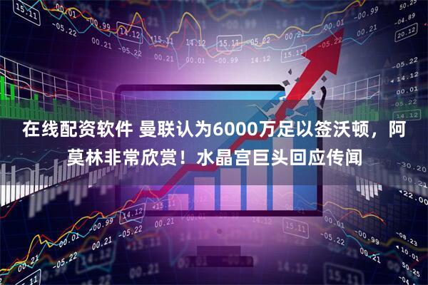 在线配资软件 曼联认为6000万足以签沃顿，阿莫林非常欣赏！水晶宫巨头回应传闻
