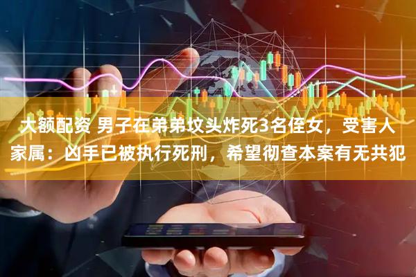 大额配资 男子在弟弟坟头炸死3名侄女，受害人家属：凶手已被执行死刑，希望彻查本案有无共犯