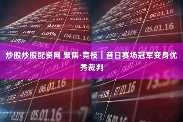 炒股炒股配资网 聚焦·竞技｜昔日赛场冠军变身优秀裁判