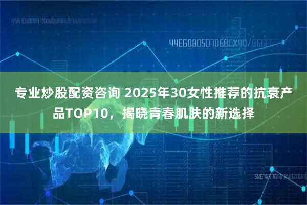 专业炒股配资咨询 2025年30女性推荐的抗衰产品TOP10，揭晓青春肌肤的新选择