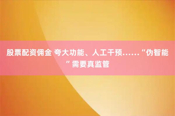 股票配资佣金 夸大功能、人工干预……“伪智能”需要真监管