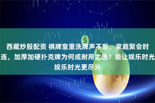 西藏炒股配资 棋牌室里洗牌声不断，家庭聚会时欢笑连连，加厚加硬扑克牌为何成耐用之选？能让娱乐时光更尽兴