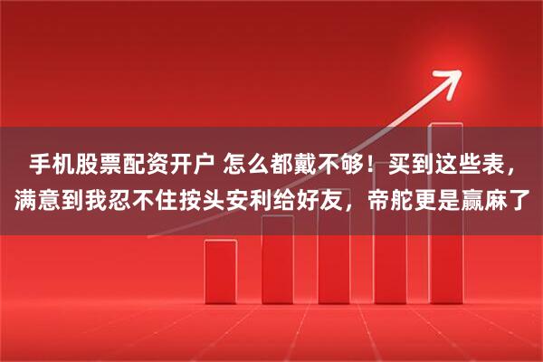 手机股票配资开户 怎么都戴不够！买到这些表，满意到我忍不住按头安利给好友，帝舵更是赢麻了