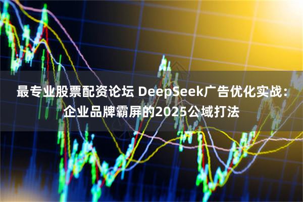 最专业股票配资论坛 DeepSeek广告优化实战：企业品牌霸屏的2025公域打法