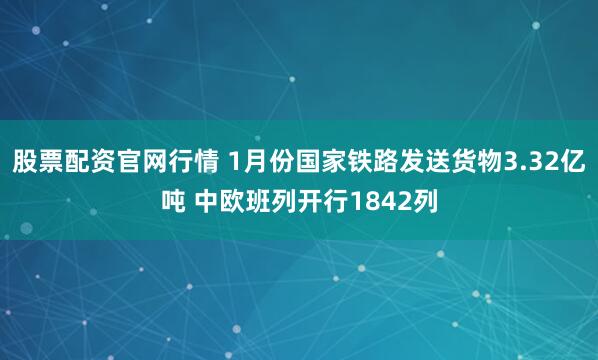 股票配资官网行情 1月份国家铁路发送货物3.32亿吨 中欧班列开行1842列