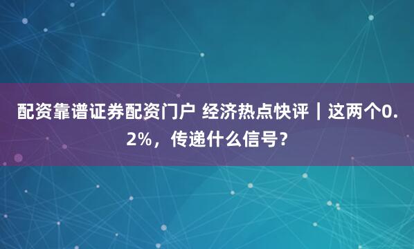 配资靠谱证券配资门户 经济热点快评｜这两个0.2%，传递什么信号？