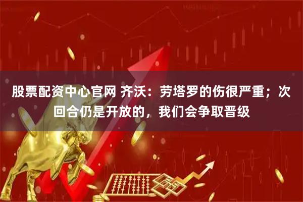 股票配资中心官网 齐沃：劳塔罗的伤很严重；次回合仍是开放的，我们会争取晋级