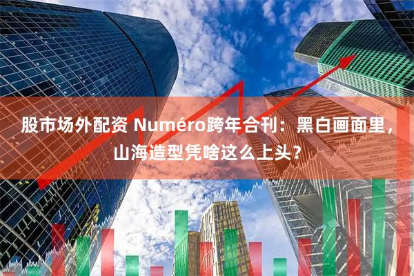 股市场外配资 Numéro跨年合刊：黑白画面里，山海造型凭啥这么上头？