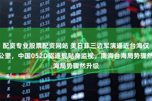 配资专业股票配资网站 美日菲三边军演逼近台海仅100公里，中国052D驱逐舰贴身监视，南海台海局势骤然升级