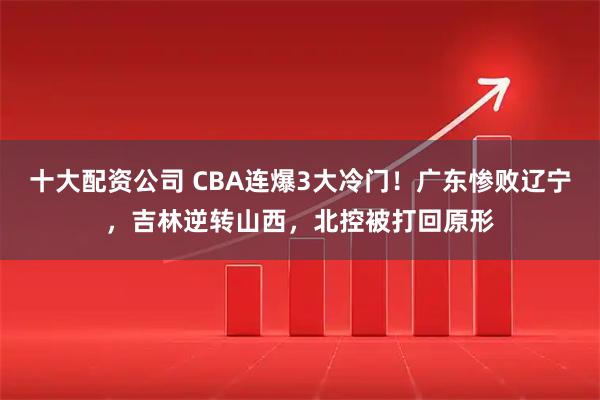 十大配资公司 CBA连爆3大冷门！广东惨败辽宁，吉林逆转山西，北控被打回原形