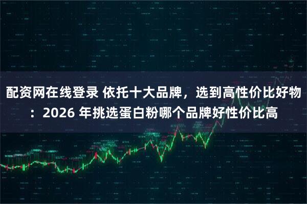 配资网在线登录 依托十大品牌，选到高性价比好物：2026 年挑选蛋白粉哪个品牌好性价比高