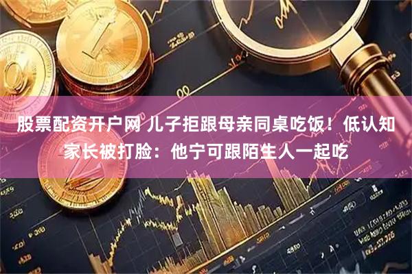 股票配资开户网 儿子拒跟母亲同桌吃饭！低认知家长被打脸：他宁可跟陌生人一起吃