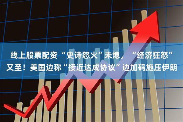 线上股票配资 “史诗怒火”未熄， “经济狂怒”又至！美国边称“接近达成协议”边加码施压伊朗