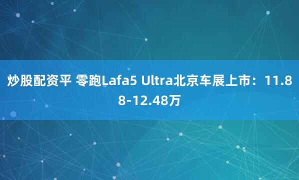 炒股配资平 零跑Lafa5 Ultra北京车展上市：11.88-12.48万