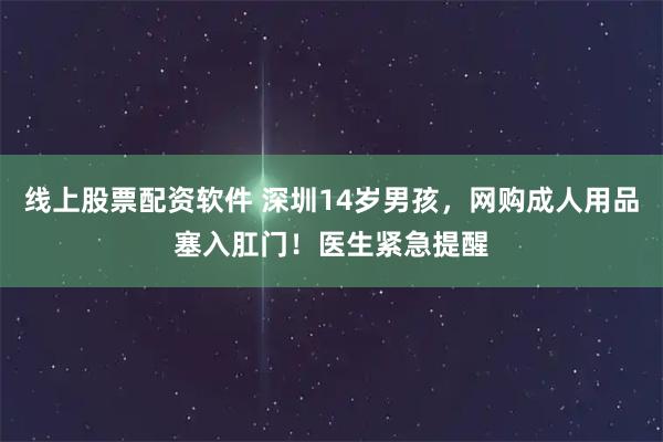 线上股票配资软件 深圳14岁男孩，网购成人用品塞入肛门！医生紧急提醒