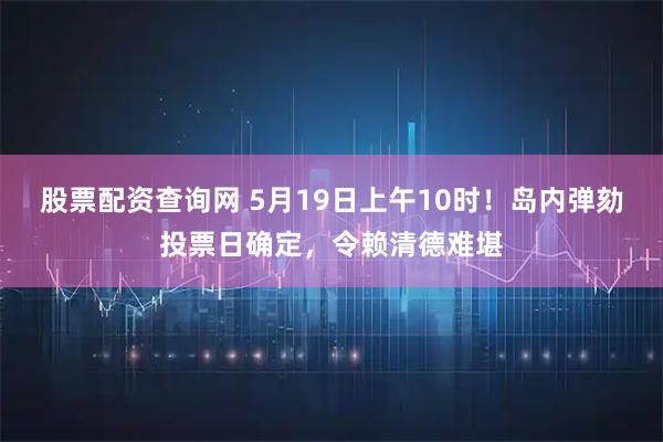 股票配资查询网 5月19日上午10时！岛内弹劾投票日确定，令赖清德难堪