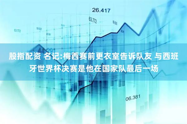 股指配资 名记:梅西赛前更衣室告诉队友 与西班牙世界杯决赛是他在国家队最后一场