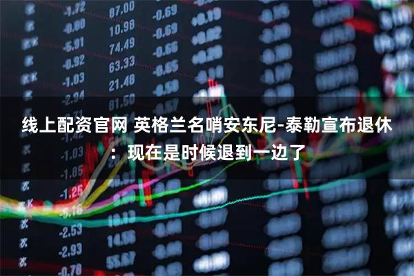 线上配资官网 英格兰名哨安东尼-泰勒宣布退休：现在是时候退到一边了