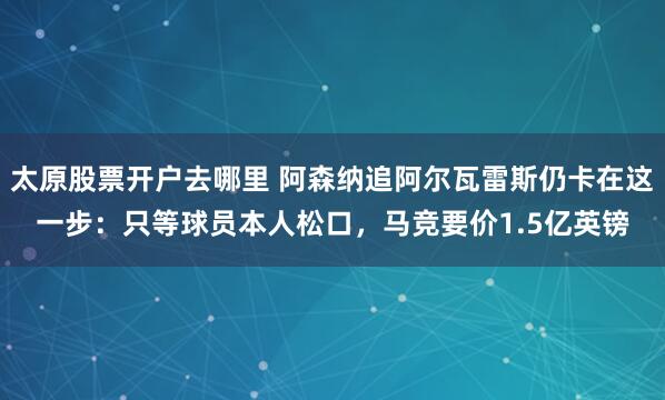 太原股票开户去哪里 阿森纳追阿尔瓦雷斯仍卡在这一步：只等球员本人松口，马竞要价1.5亿英镑