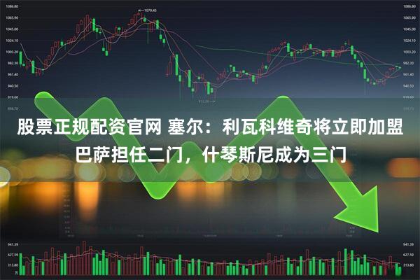 股票正规配资官网 塞尔：利瓦科维奇将立即加盟巴萨担任二门，什琴斯尼成为三门