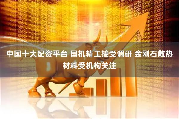 中国十大配资平台 国机精工接受调研 金刚石散热材料受机构关注